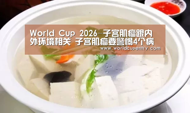 World Cup 2026-子宫肌瘤跟内外环境相关 子宫肌瘤要警惕4个病变(图1) 世界杯中文网